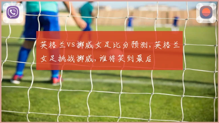 英格兰vs挪威女足比分预测,英格兰女足挑战挪威,谁将笑到最后