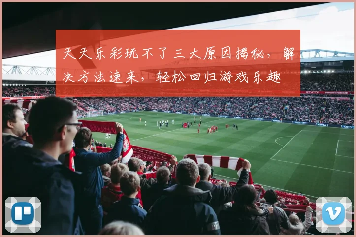 天天乐彩玩不了三大原因揭秘，解决方法速来，轻松回归游戏乐趣