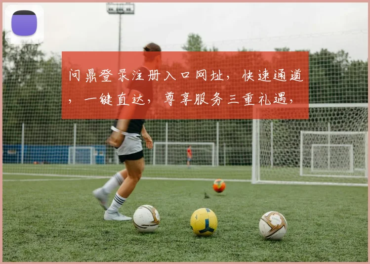 问鼎登录注册入口网址，快速通道，一键直达，尊享服务三重礼遇，不容错过