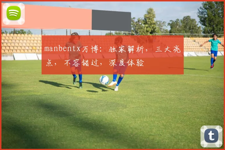 manbentx万博：独家解析，三大亮点，不容错过，深度体验