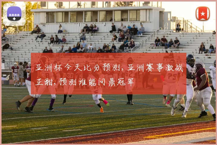 亚洲杯今天比分预测,亚洲赛事激战正酣,预测谁能问鼎冠军