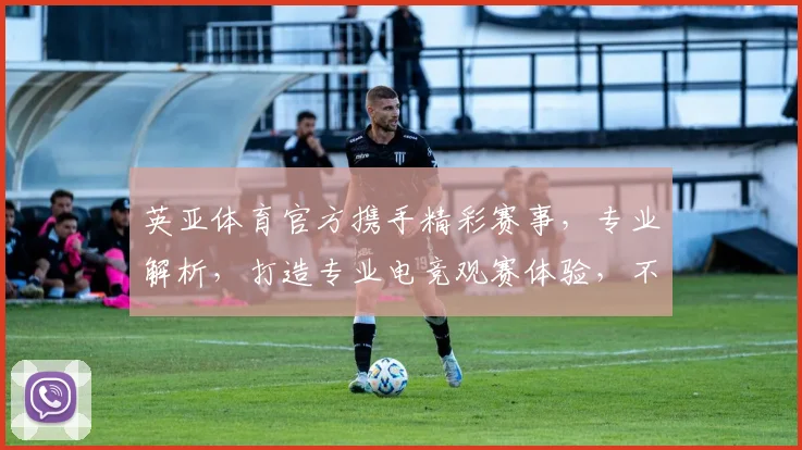 英亚体育官方携手精彩赛事，专业解析，打造专业电竞观赛体验，不容错过